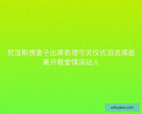 努涅斯携妻子出席若塔守灵仪式泪流满面离开教堂情深动人