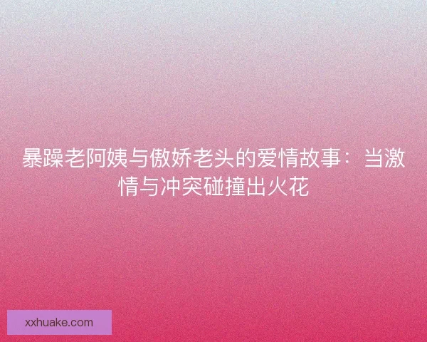 暴躁老阿姨与傲娇老头的爱情故事：当激情与冲突碰撞出火花