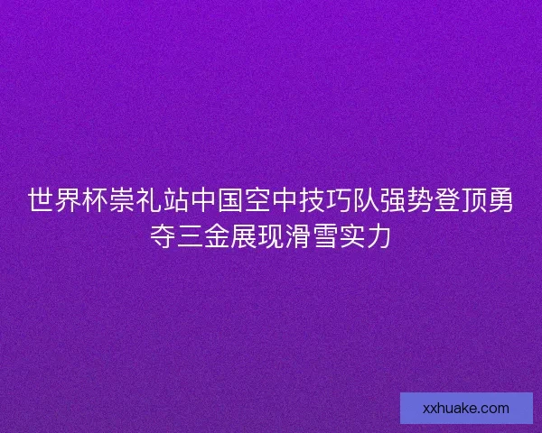 世界杯崇礼站中国空中技巧队强势登顶勇夺三金展现滑雪实力