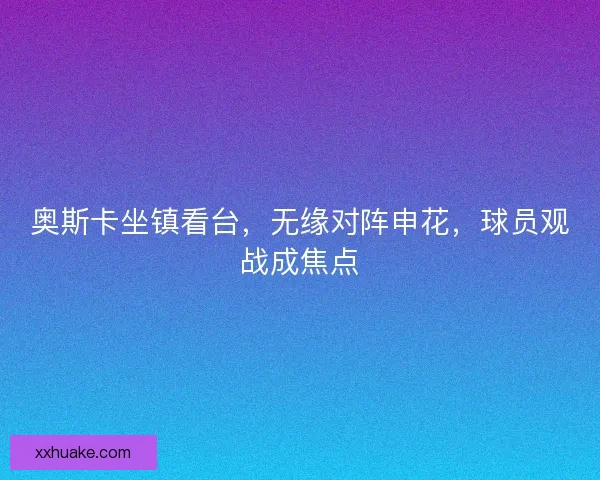 奥斯卡坐镇看台，无缘对阵申花，球员观战成焦点