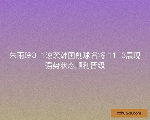 朱雨玲3-1逆袭韩国削球名将 11-3展现强势状态顺利晋级