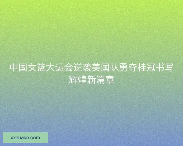 中国女篮大运会逆袭美国队勇夺桂冠书写辉煌新篇章