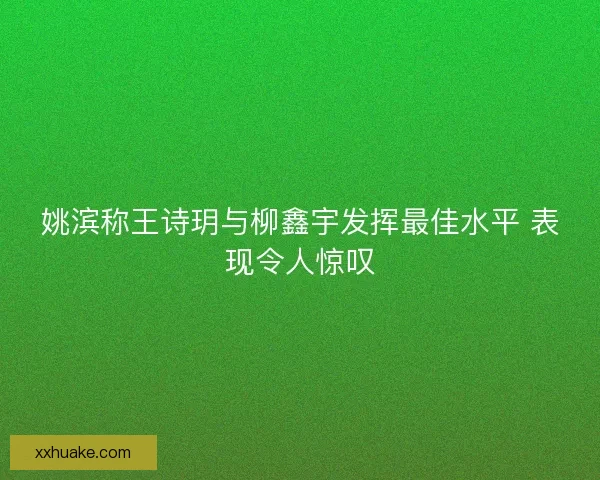 姚滨称王诗玥与柳鑫宇发挥最佳水平 表现令人惊叹
