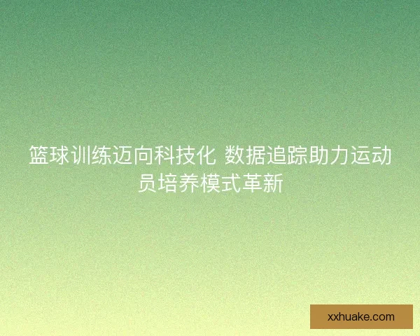 篮球训练迈向科技化 数据追踪助力运动员培养模式革新