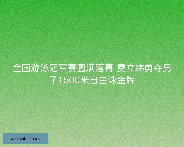 全国游泳冠军赛圆满落幕 费立纬勇夺男子1500米自由泳金牌