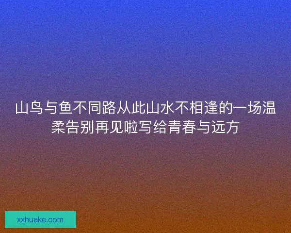 山鸟与鱼不同路从此山水不相逢的一场温柔告别再见啦写给青春与远方