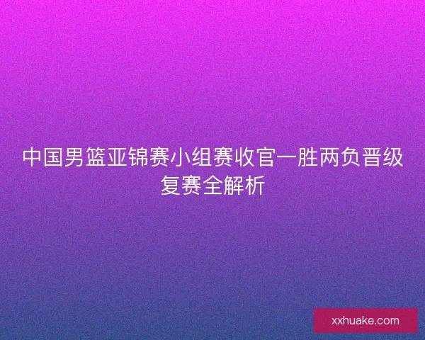 中国男篮亚锦赛小组赛收官一胜两负晋级复赛全解析