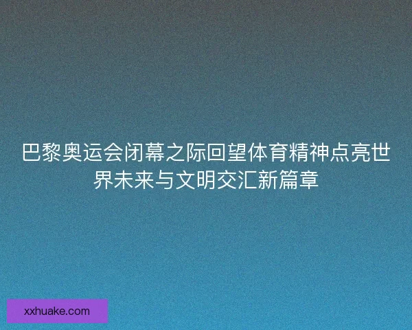 巴黎奥运会闭幕之际回望体育精神点亮世界未来与文明交汇新篇章