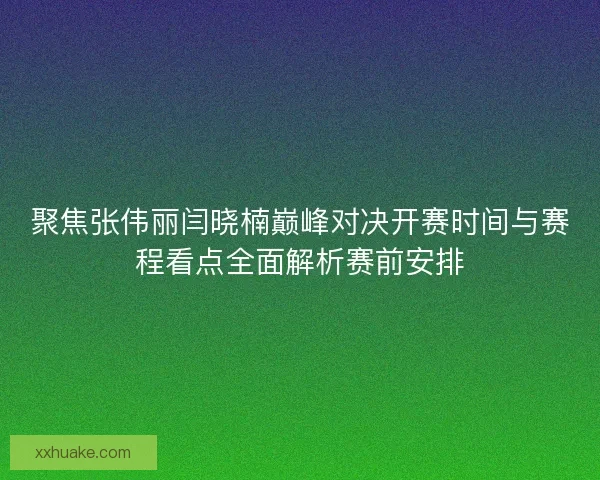 聚焦张伟丽闫晓楠巅峰对决开赛时间与赛程看点全面解析赛前安排