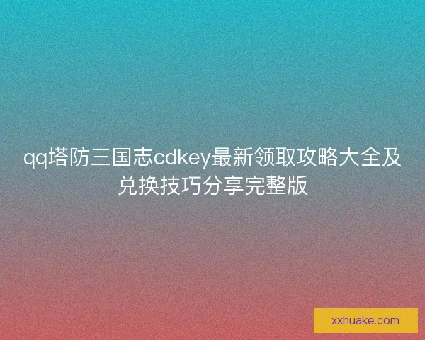 qq塔防三国志cdkey最新领取攻略大全及兑换技巧分享完整版