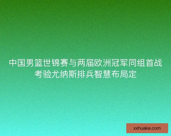 中国男篮世锦赛与两届欧洲冠军同组首战考验尤纳斯排兵智慧布局定