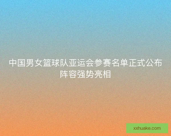 中国男女篮球队亚运会参赛名单正式公布阵容强势亮相